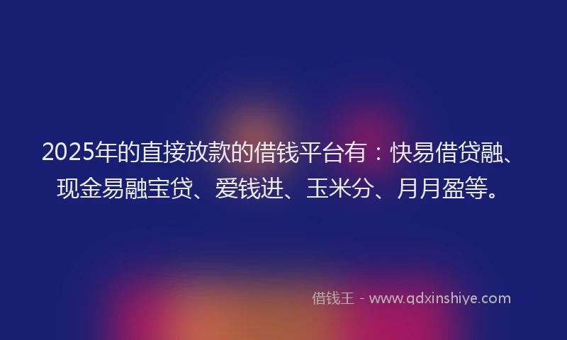 2025年的直接放款的借钱平台有：快易借贷融、现金易融宝贷、爱钱进、玉米分、月月盈等。