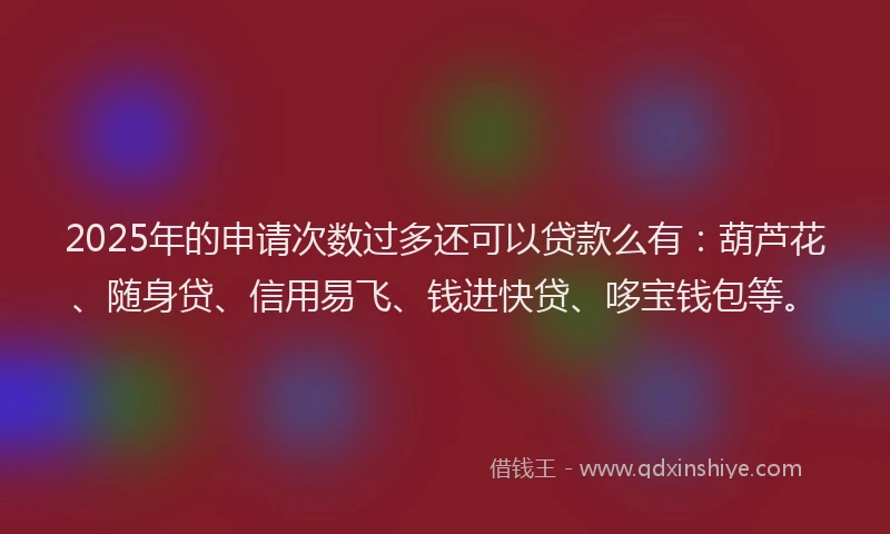 2025年的申请次数过多还可以贷款么有：葫芦花、随身贷、信用易飞、钱进快贷、哆宝钱包等。