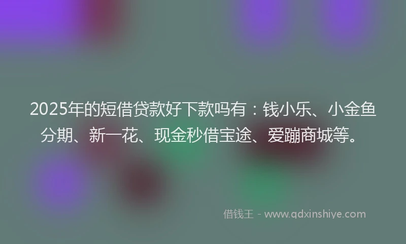 2025年的短借贷款好下款吗有：钱小乐、小金鱼分期、新一花、现金秒借宝途、爱蹦商城等。