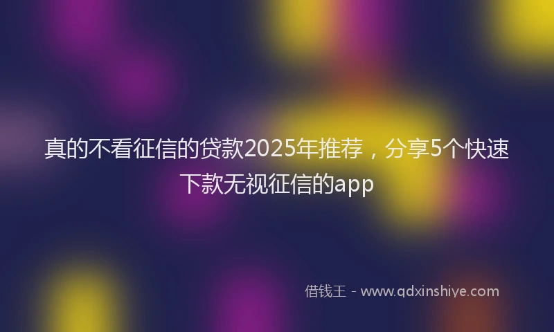 真的不看征信的贷款2025年推荐，分享5个快速下款无视征信的app