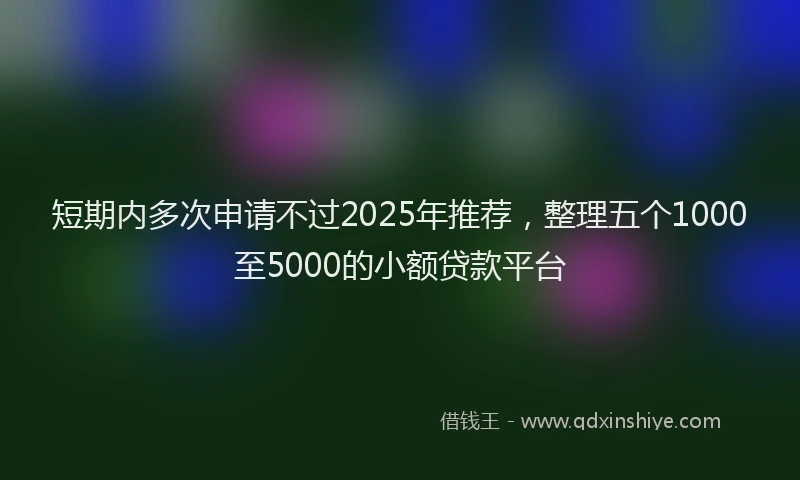 短期内多次申请不过2025年推荐，整理五个1000至5000的小额贷款平台
