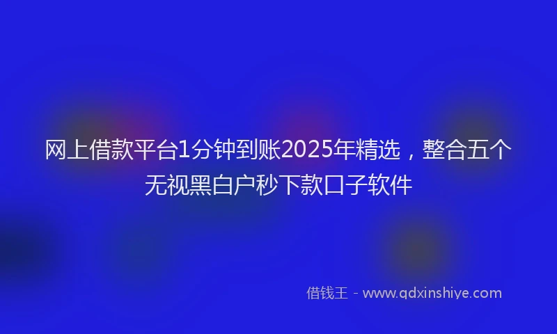 网上借款平台1分钟到账2025年精选，整合五个无视黑白户秒下款口子软件