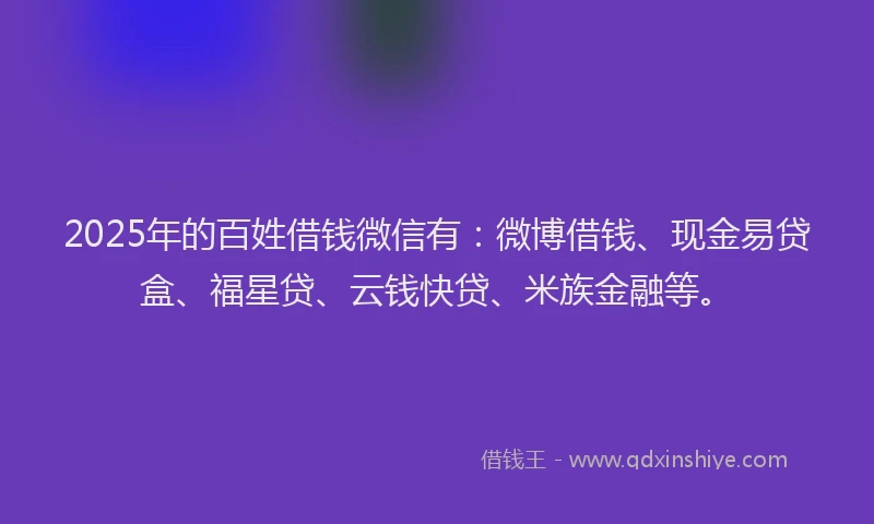 2025年的百姓借钱微信有：微博借钱、现金易贷盒、福星贷、云钱快贷、米族金融等。