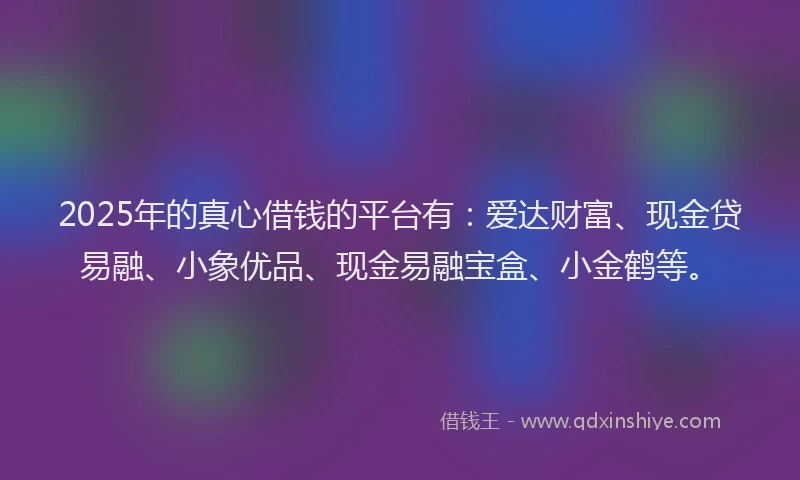 2025年的真心借钱的平台有：爱达财富、现金贷易融、小象优品、现金易融宝盒、小金鹤等。
