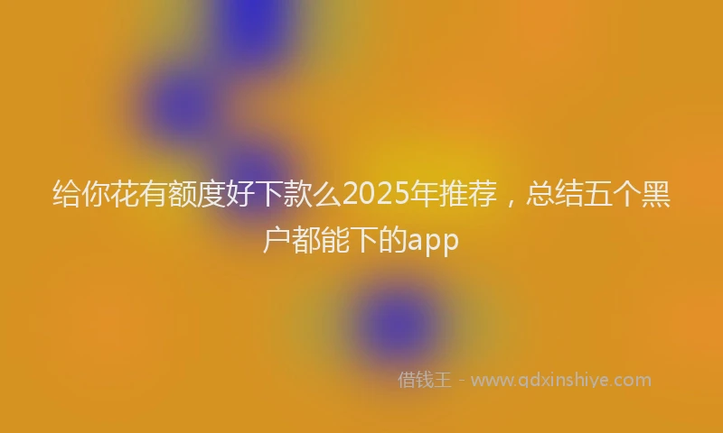 给你花有额度好下款么2025年推荐，总结五个黑户都能下的app