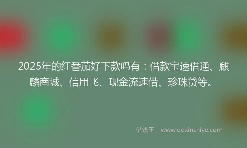 2025年的红番茄好下款吗有：借款宝速借通、麒麟商城、信用飞、现金流速借、珍珠贷等。