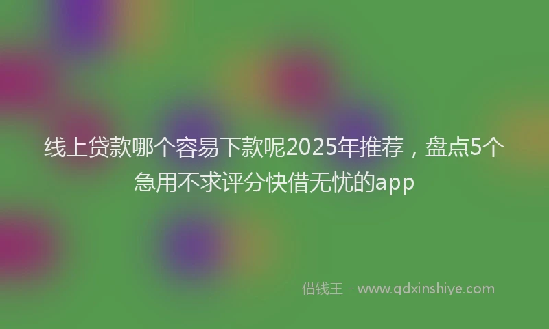 线上贷款哪个容易下款呢2025年推荐，盘点5个急用不求评分快借无忧的app