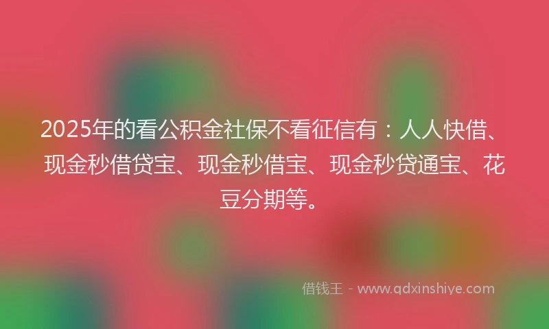 2025年的看公积金社保不看征信有：人人快借、现金秒借贷宝、现金秒借宝、现金秒贷通宝、花豆分期等。
