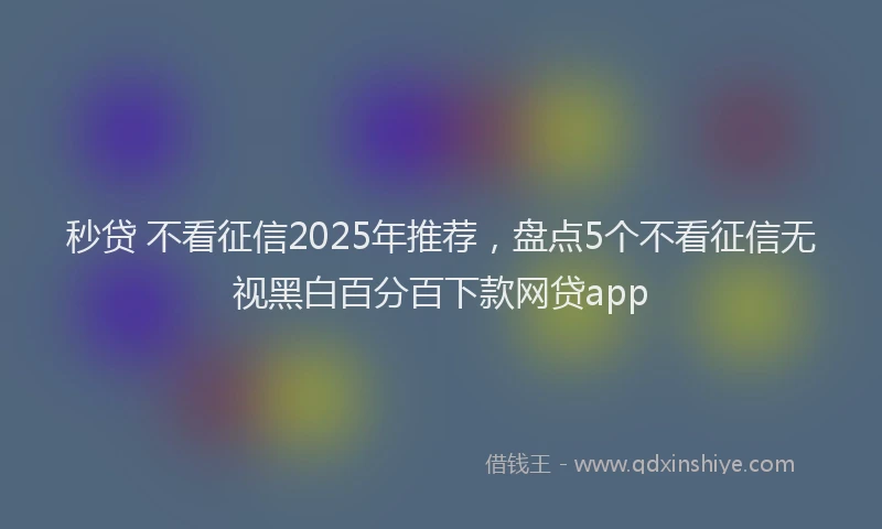 秒贷 不看征信2025年推荐，盘点5个不看征信无视黑白百分百下款网贷app