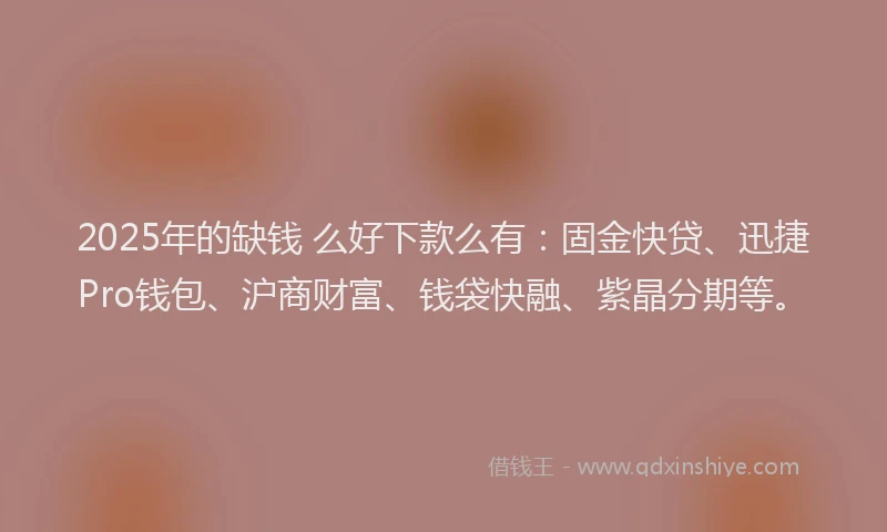 2025年的缺钱 么好下款么有：固金快贷、迅捷Pro钱包、沪商财富、钱袋快融、紫晶分期等。