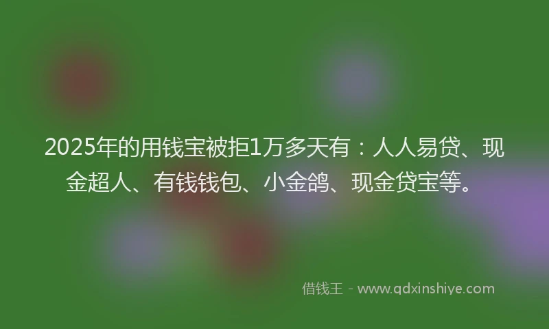 2025年的用钱宝被拒1万多天有：人人易贷、现金超人、有钱钱包、小金鸽、现金贷宝等。