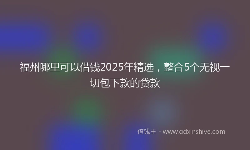 福州哪里可以借钱2025年精选，整合5个无视一切包下款的贷款