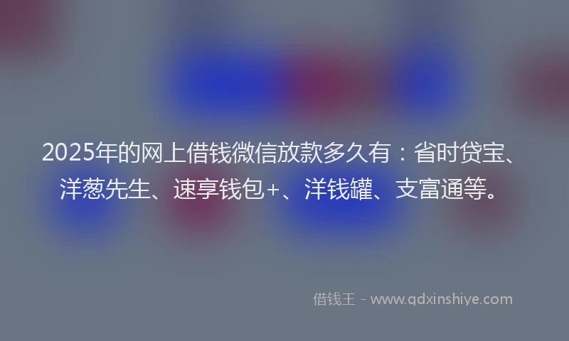 2025年的网上借钱微信放款多久有：省时贷宝、洋葱先生、速享钱包+、洋钱罐、支富通等。
