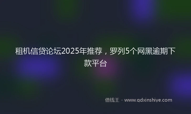 租机信贷论坛2025年推荐，罗列5个网黑逾期下款平台