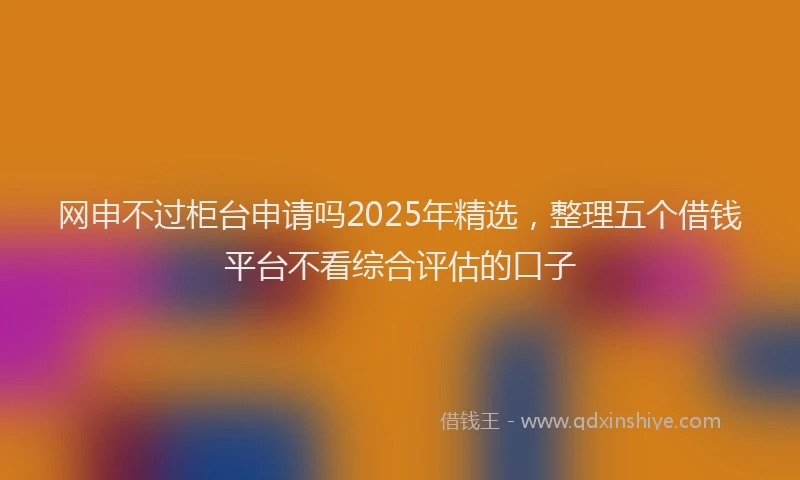 网申不过柜台申请吗2025年精选，整理五个借钱平台不看综合评估的口子