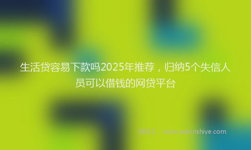 生活贷容易下款吗2025年推荐，归纳5个失信人员可以借钱的网贷平台