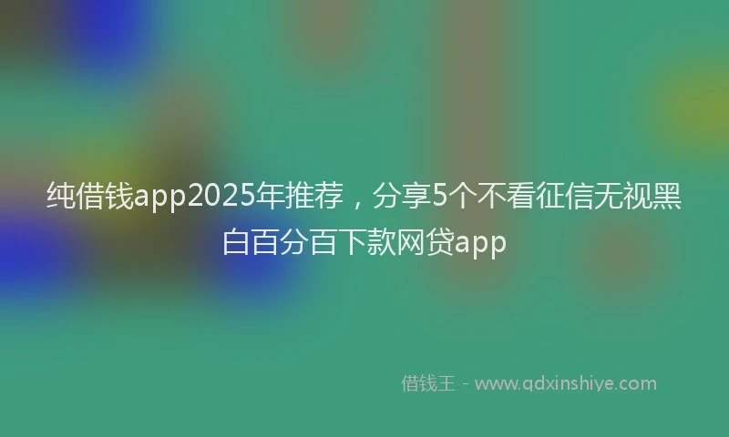 纯借钱app2025年推荐，分享5个不看征信无视黑白百分百下款网贷app