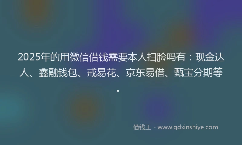 2025年的用微信借钱需要本人扫脸吗有：现金达人、鑫融钱包、戒易花、京东易借、甄宝分期等。