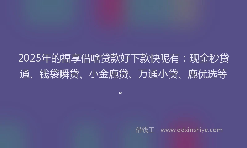 2025年的福享借啥贷款好下款快呢有：现金秒贷通、钱袋瞬贷、小金鹿贷、万通小贷、鹿优选等。