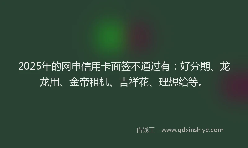 2025年的网申信用卡面签不通过有：好分期、龙龙用、金帝租机、吉祥花、理想给等。