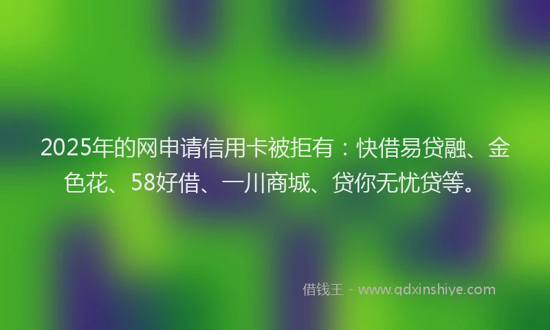 2025年的网申请信用卡被拒有：快借易贷融、金色花、58好借、一川商城、贷你无忧贷等。