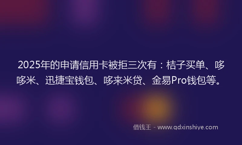 2025年的申请信用卡被拒三次有：桔子买单、哆哆米、迅捷宝钱包、哆来米贷、金易Pro钱包等。