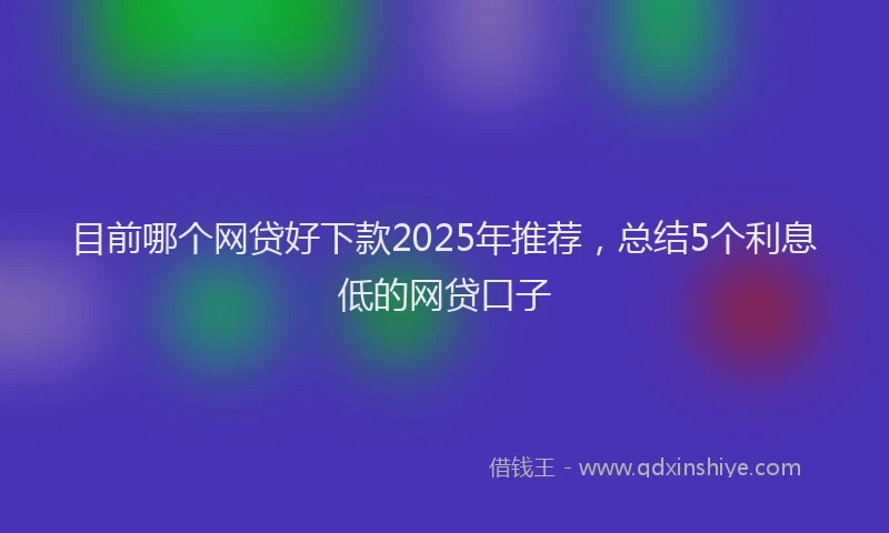 目前哪个网贷好下款2025年推荐，总结5个利息低的网贷口子