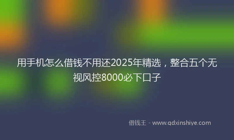 用手机怎么借钱不用还2025年精选，整合五个无视风控8000必下口子