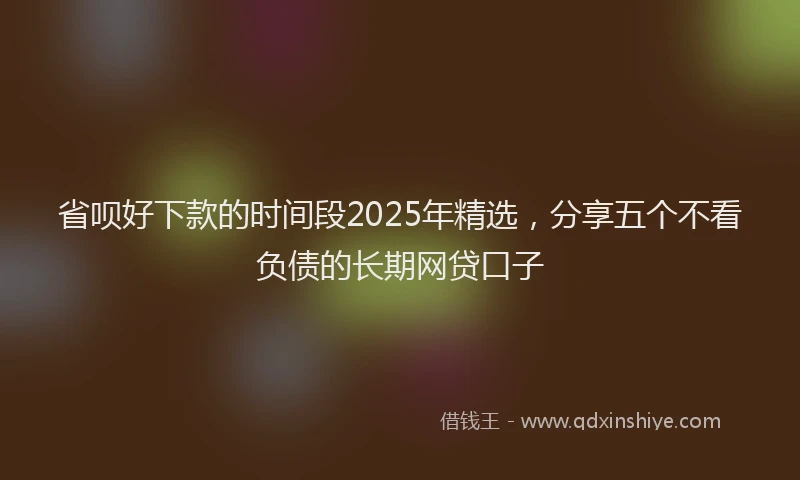 省呗好下款的时间段2025年精选，分享五个不看负债的长期网贷口子