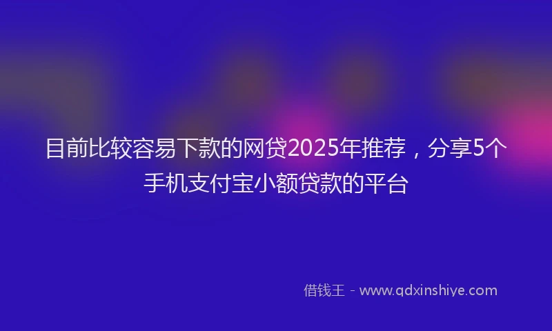 目前比较容易下款的网贷2025年推荐，分享5个手机支付宝小额贷款的平台
