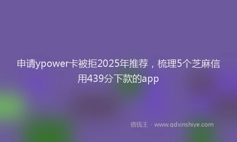 申请ypower卡被拒2025年推荐，梳理5个芝麻信用439分下款的app