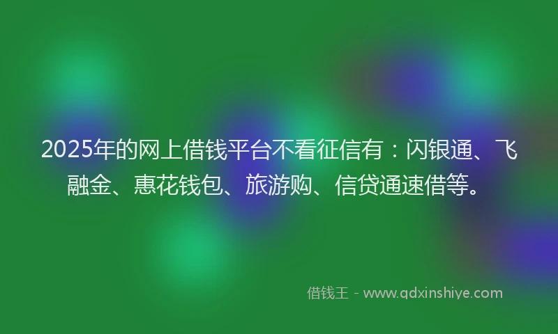 2025年的网上借钱平台不看征信有：闪银通、飞融金、惠花钱包、旅游购、信贷通速借等。