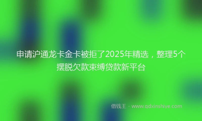 申请沪通龙卡金卡被拒了2025年精选，整理5个摆脱欠款束缚贷款新平台