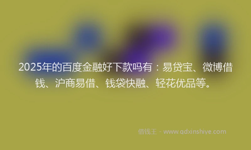 2025年的百度金融好下款吗有：易贷宝、微博借钱、沪商易借、钱袋快融、轻花优品等。