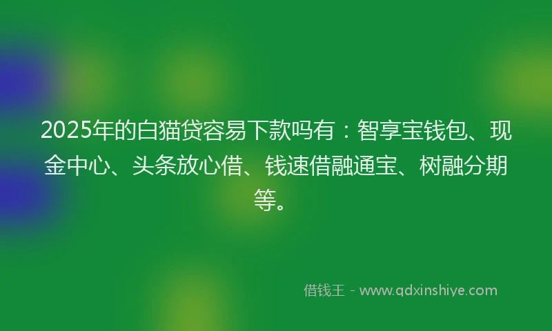 2025年的白猫贷容易下款吗有：智享宝钱包、现金中心、头条放心借、钱速借融通宝、树融分期等。