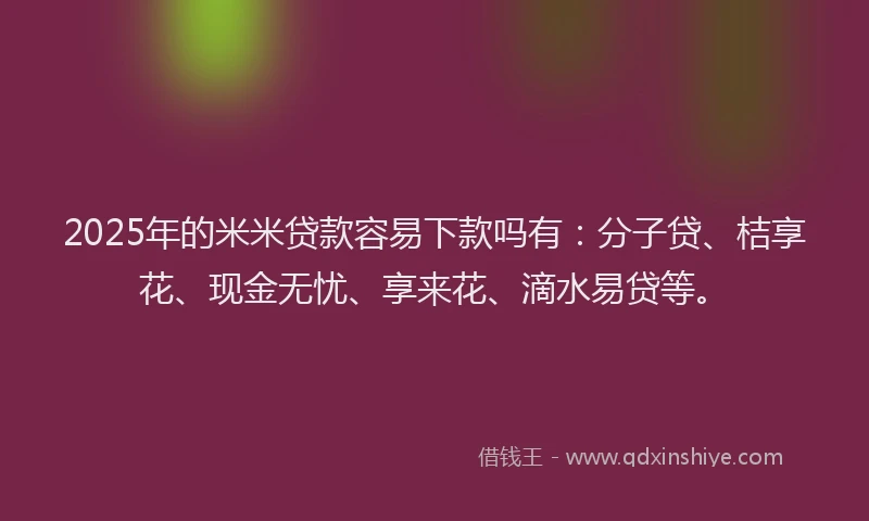 2025年的米米贷款容易下款吗有：分子贷、桔享花、现金无忧、享来花、滴水易贷等。