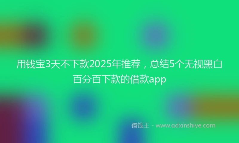 用钱宝3天不下款2025年推荐，总结5个无视黑白百分百下款的借款app