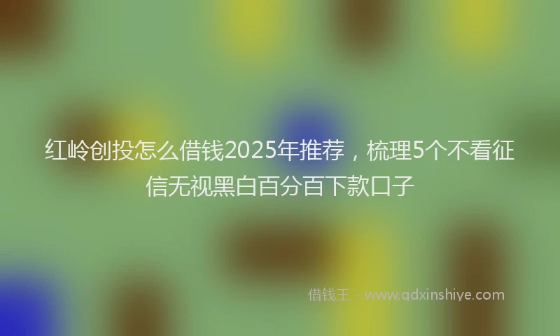红岭创投怎么借钱2025年推荐，梳理5个不看征信无视黑白百分百下款口子