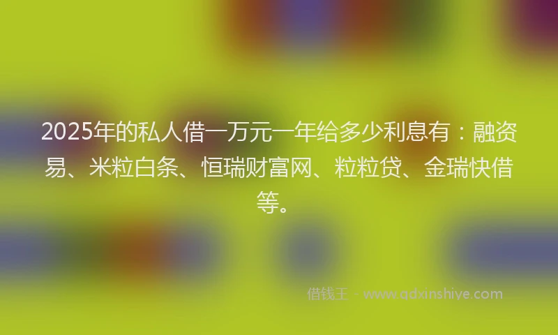 2025年的私人借一万元一年给多少利息有：融资易、米粒白条、恒瑞财富网、粒粒贷、金瑞快借等。