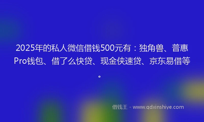 2025年的私人微信借钱500元有：独角兽、普惠Pro钱包、借了么快贷、现金侠速贷、京东易借等。