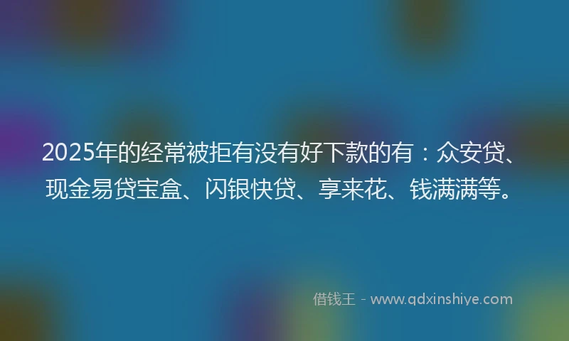 2025年的经常被拒有没有好下款的有：众安贷、现金易贷宝盒、闪银快贷、享来花、钱满满等。