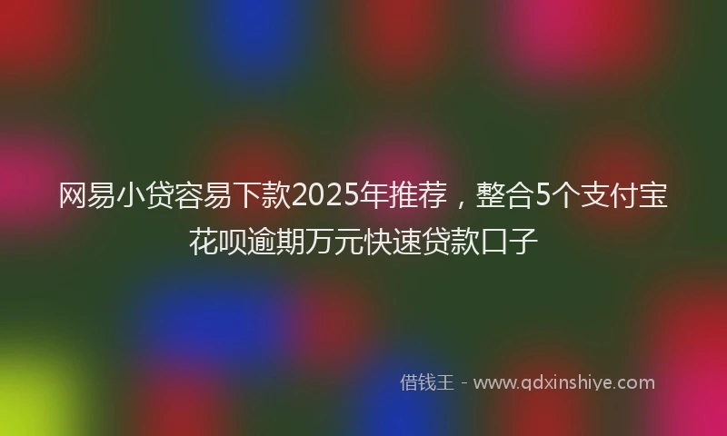 网易小贷容易下款2025年推荐，整合5个支付宝花呗逾期万元快速贷款口子