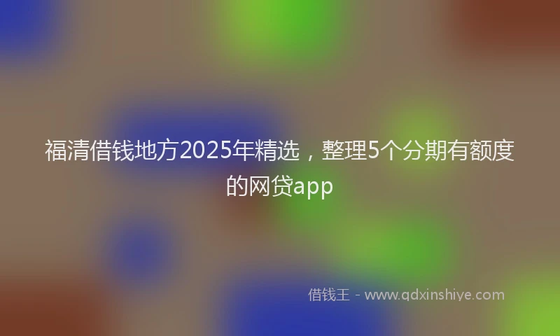 福清借钱地方2025年精选，整理5个分期有额度的网贷app