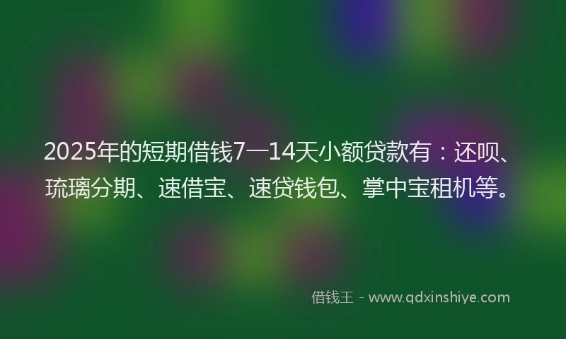 2025年的短期借钱7一14天小额贷款有：还呗、琉璃分期、速借宝、速贷钱包、掌中宝租机等。