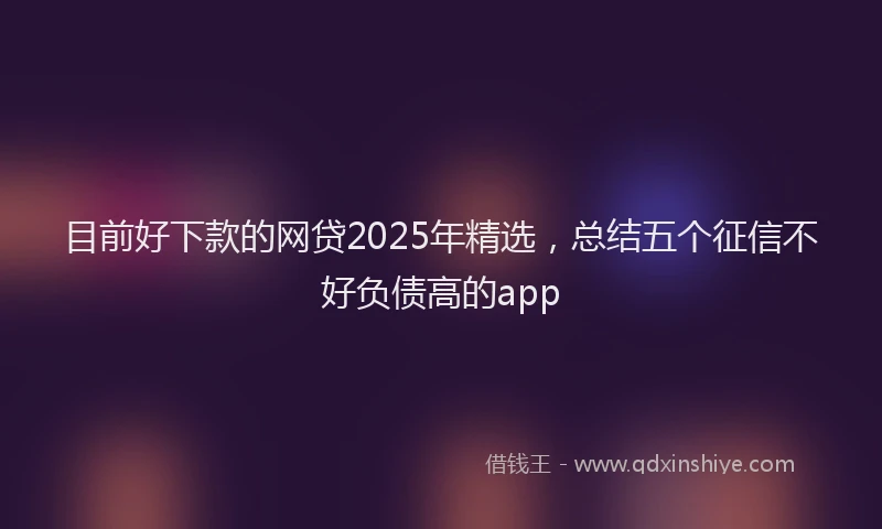 目前好下款的网贷2025年精选，总结五个征信不好负债高的app
