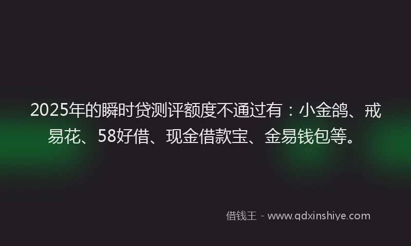 2025年的瞬时贷测评额度不通过有：小金鸽、戒易花、58好借、现金借款宝、金易钱包等。