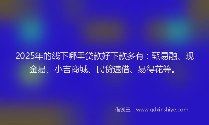 2025年的线下哪里贷款好下款多有：甄易融、现金易、小吉商城、民贷速借、易得花等。