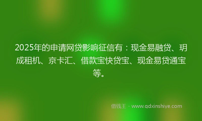 2025年的申请网贷影响征信有：现金易融贷、玥成租机、京卡汇、借款宝快贷宝、现金易贷通宝等。