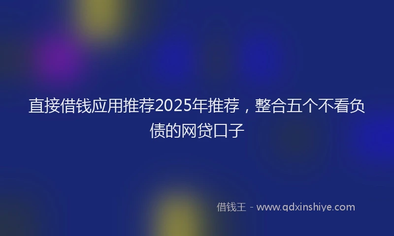直接借钱应用推荐2025年推荐，整合五个不看负债的网贷口子