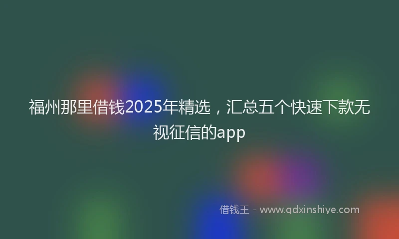 福州那里借钱2025年精选，汇总五个快速下款无视征信的app